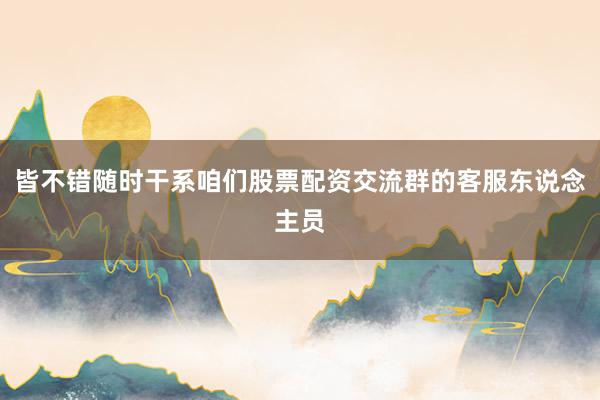 皆不错随时干系咱们股票配资交流群的客服东说念主员