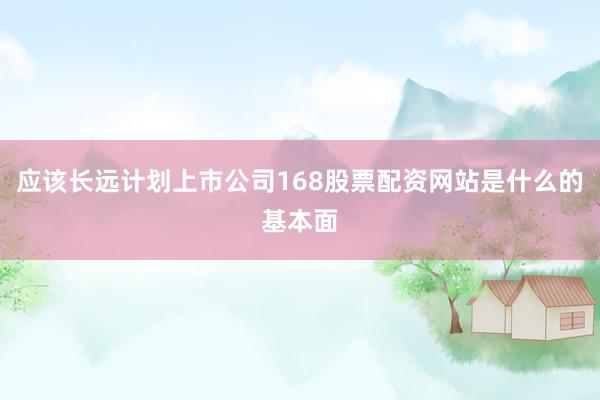 应该长远计划上市公司168股票配资网站是什么的基本面