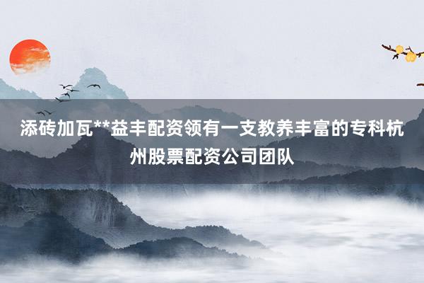 添砖加瓦**益丰配资领有一支教养丰富的专科杭州股票配资公司团队