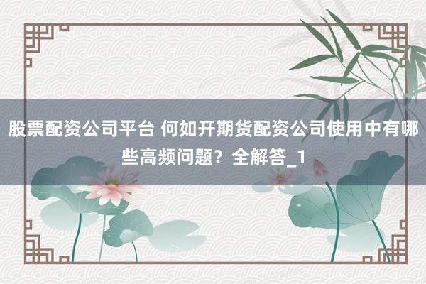 股票配资公司平台 何如开期货配资公司使用中有哪些高频问题？全解答_1