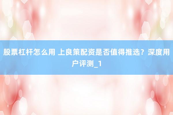 股票杠杆怎么用 上良策配资是否值得推选？深度用户评测_1