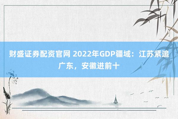 财盛证券配资官网 2022年GDP疆域：江苏紧追广东，安徽进前十