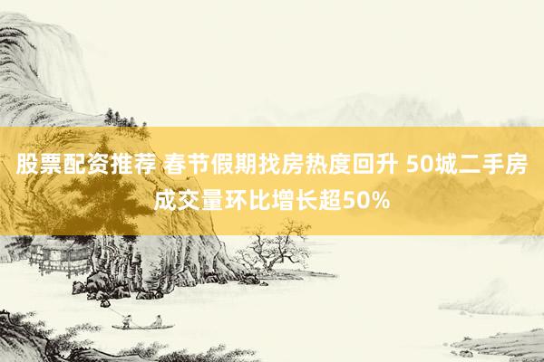 股票配资推荐 春节假期找房热度回升 50城二手房成交量环比增长超50%