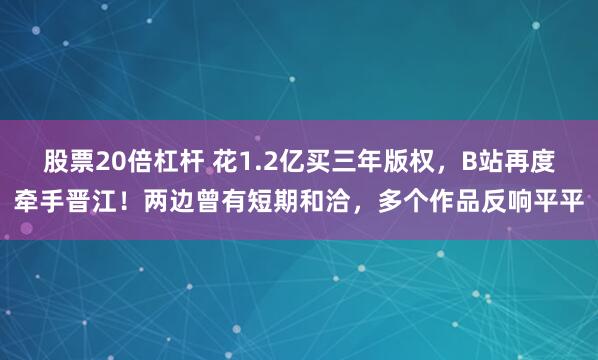 股票20倍杠杆 花1.2亿买三年版权，B站再度牵手晋江！两边曾有短期和洽，多个作品反响平平
