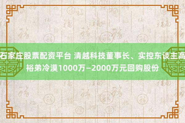 石家庄股票配资平台 清越科技董事长、实控东谈主高裕弟冷漠1000万—2000万元回购股份