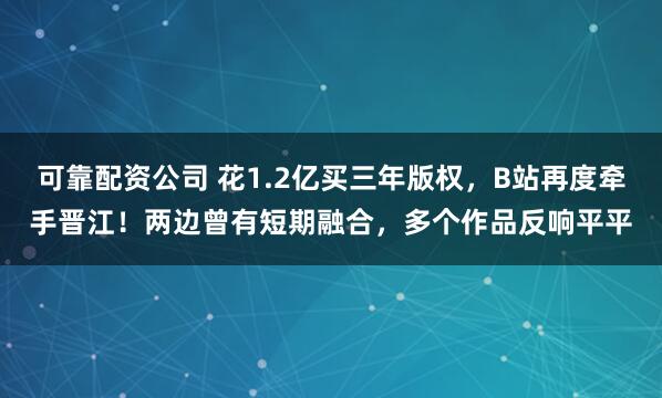 可靠配资公司 花1.2亿买三年版权，B站再度牵手晋江！两边曾有短期融合，多个作品反响平平