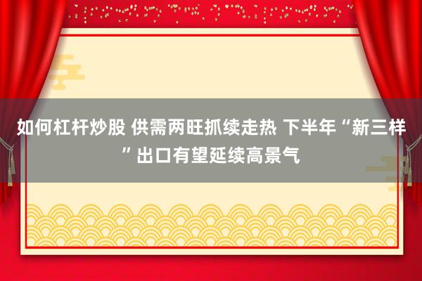 如何杠杆炒股 供需两旺抓续走热 下半年“新三样”出口有望延续高景气