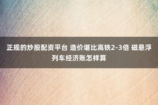 正规的炒股配资平台 造价堪比高铁2-3倍 磁悬浮列车经济账怎样算