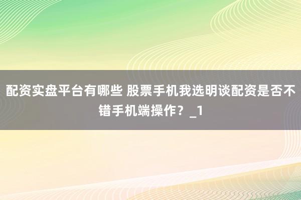 配资实盘平台有哪些 股票手机我选明谈配资是否不错手机端操作？_1
