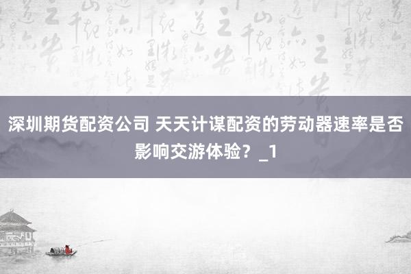 深圳期货配资公司 天天计谋配资的劳动器速率是否影响交游体验？_1
