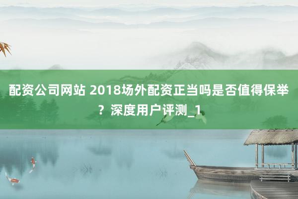 配资公司网站 2018场外配资正当吗是否值得保举？深度用户评测_1