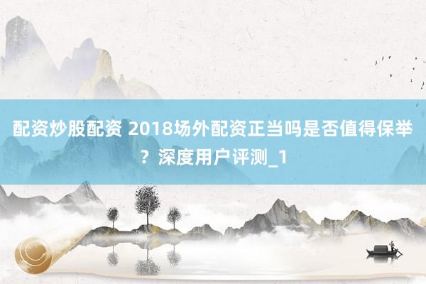 配资炒股配资 2018场外配资正当吗是否值得保举？深度用户评测_1