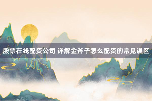 股票在线配资公司 详解金斧子怎么配资的常见误区
