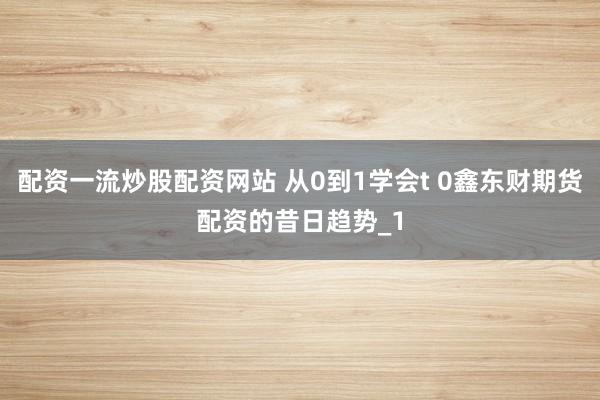 配资一流炒股配资网站 从0到1学会t 0鑫东财期货配资的昔日趋势_1