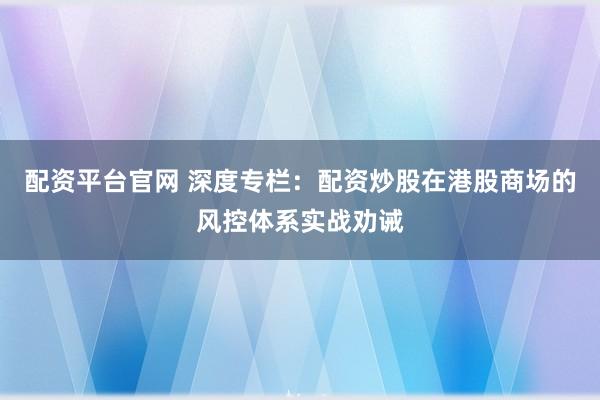 配资平台官网 深度专栏：配资炒股在港股商场的风控体系实战劝诫