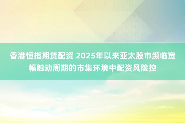香港恒指期货配资 2025年以来亚太股市濒临宽幅触动周期的市集环境中配资风险控